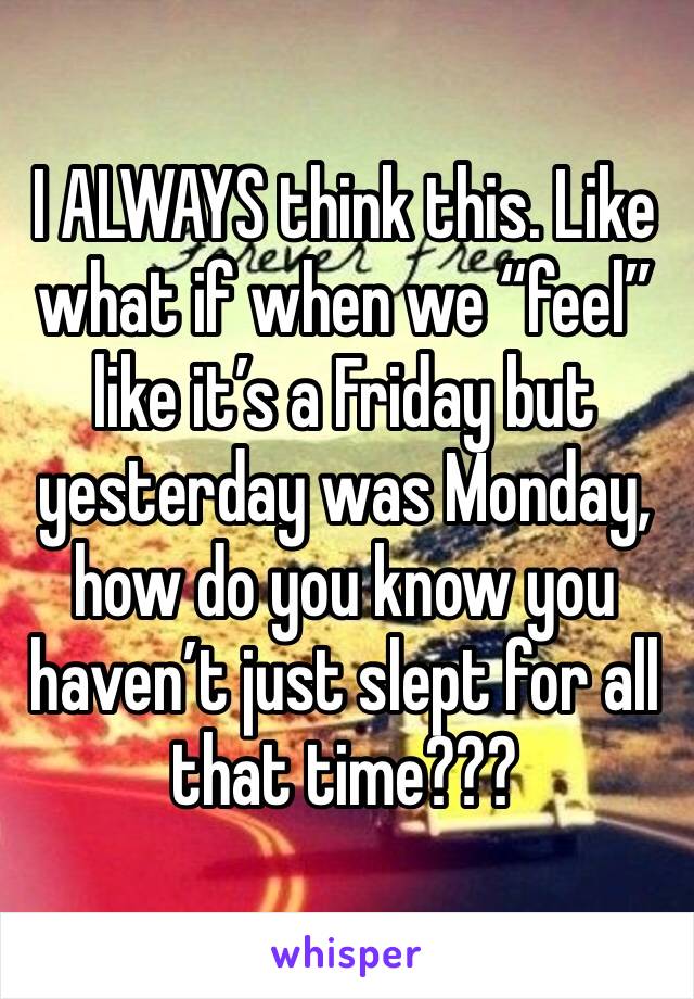 I ALWAYS think this. Like what if when we “feel” like it’s a Friday but yesterday was Monday, how do you know you haven’t just slept for all that time???