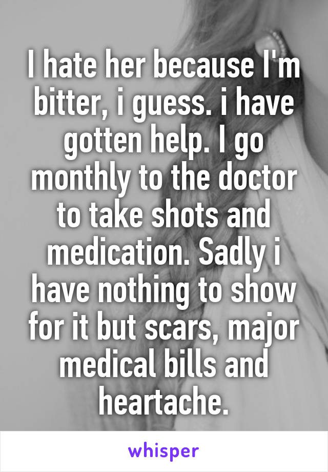 I hate her because I'm bitter, i guess. i have gotten help. I go monthly to the doctor to take shots and medication. Sadly i have nothing to show for it but scars, major medical bills and heartache.