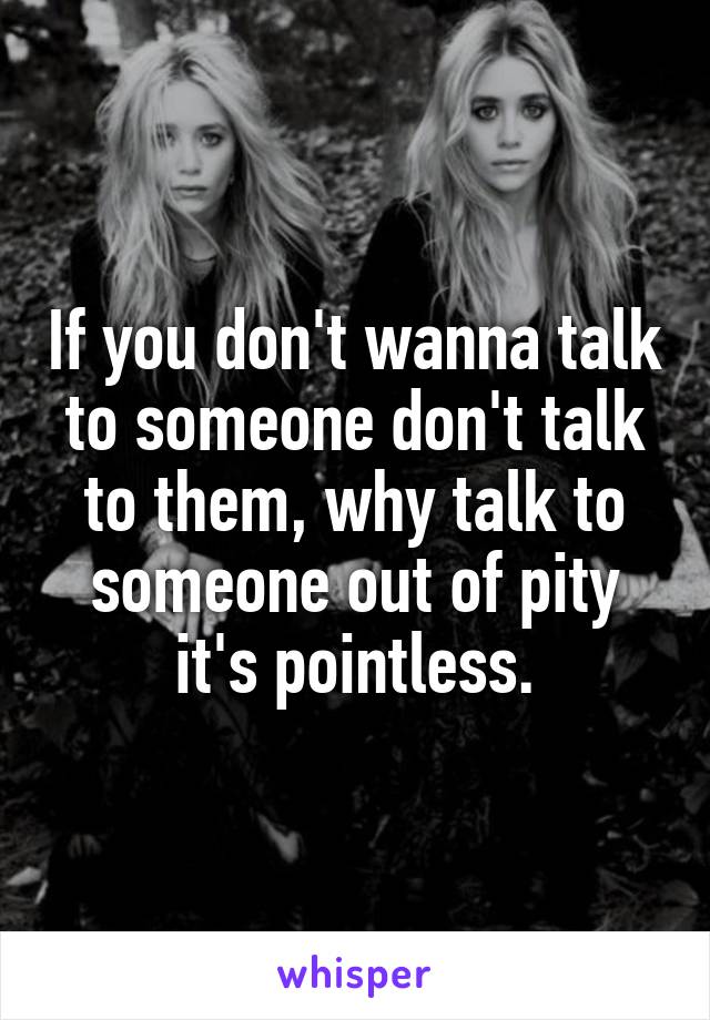 If you don't wanna talk to someone don't talk to them, why talk to someone out of pity it's pointless.