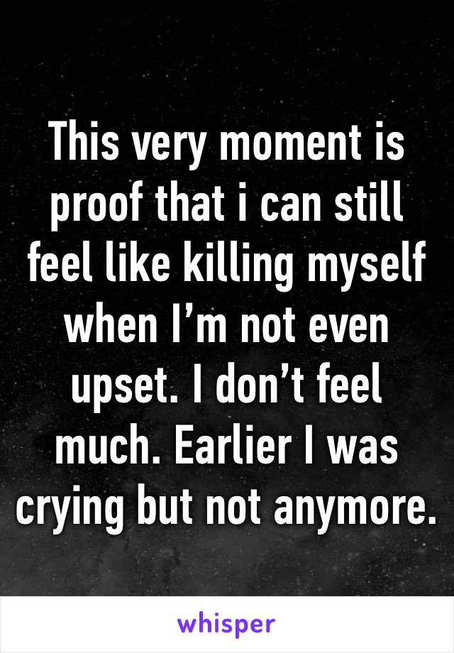 This very moment is proof that i can still feel like killing myself when I’m not even upset. I don’t feel much. Earlier I was crying but not anymore. 
