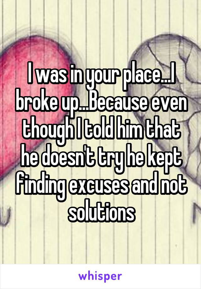 I was in your place...I broke up...Because even though I told him that he doesn't try he kept finding excuses and not solutions