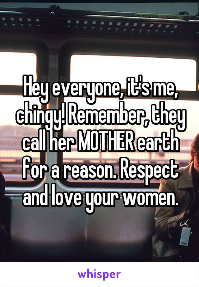 Hey everyone, it's me, chingy! Remember, they call her MOTHER earth for a reason. Respect and love your women.