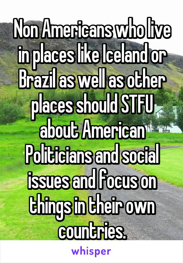 Non Americans who live in places like Iceland or Brazil as well as other places should STFU about American Politicians and social issues and focus on things in their own countries.