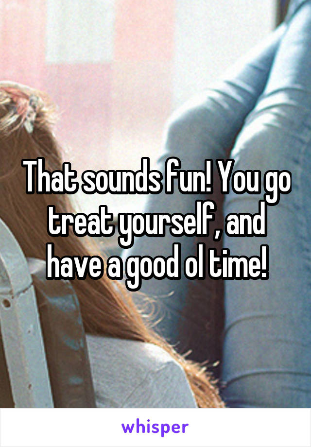That sounds fun! You go treat yourself, and have a good ol time!