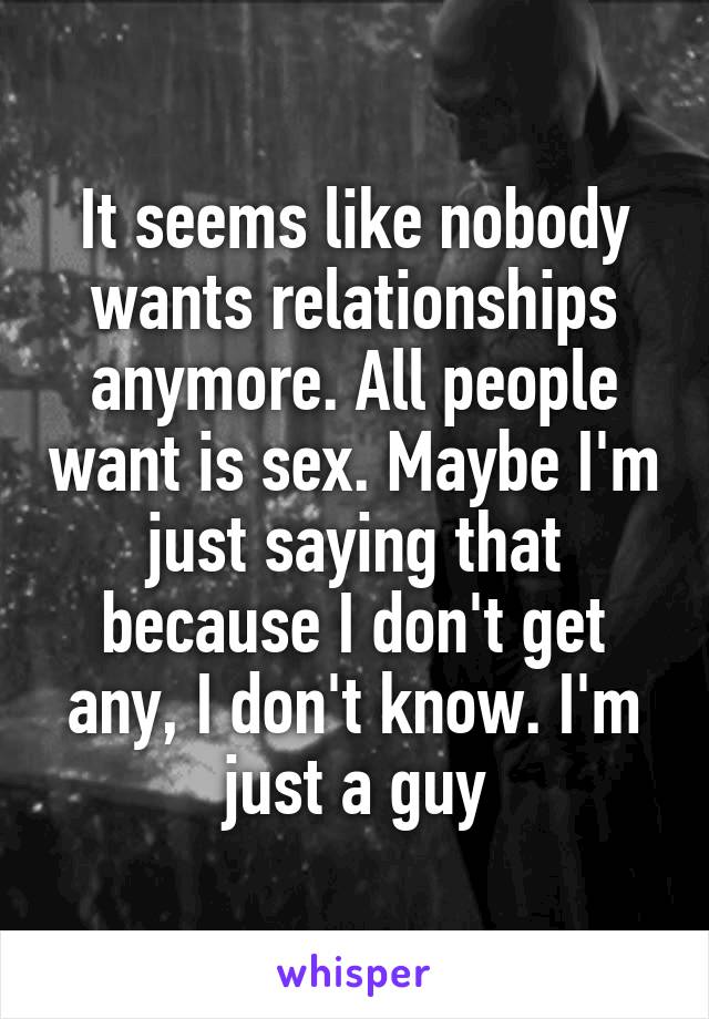 It seems like nobody wants relationships anymore. All people want is sex. Maybe I'm just saying that because I don't get any, I don't know. I'm just a guy