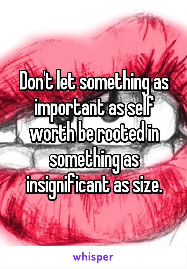 Don't let something as important as self worth be rooted in something as insignificant as size.