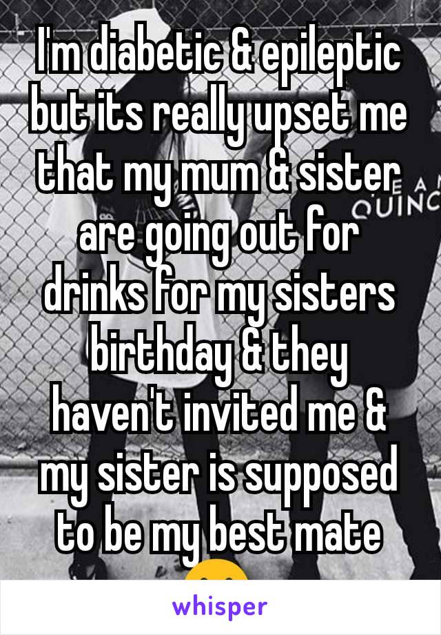 I'm diabetic & epileptic but its really upset me that my mum & sister are going out for drinks for my sisters birthday & they haven't invited me & my sister is supposed to be my best mate 😢 