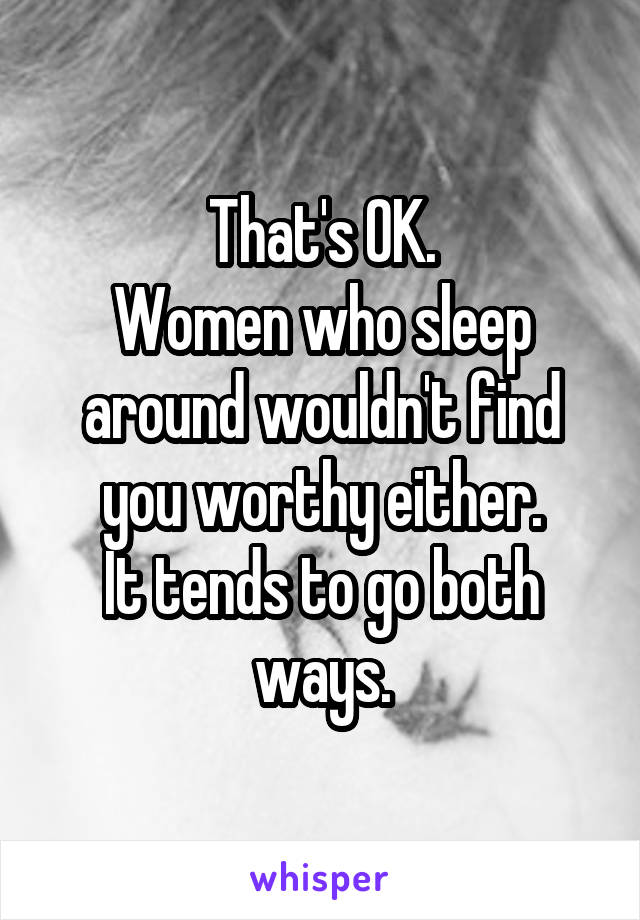 That's OK.
Women who sleep around wouldn't find you worthy either.
It tends to go both ways.