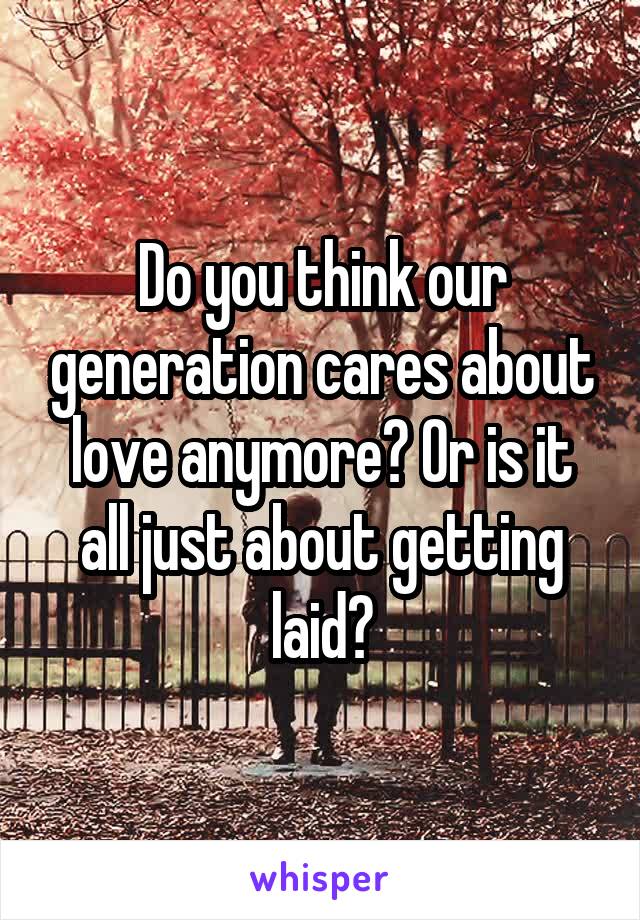 Do you think our generation cares about love anymore? Or is it all just about getting laid?
