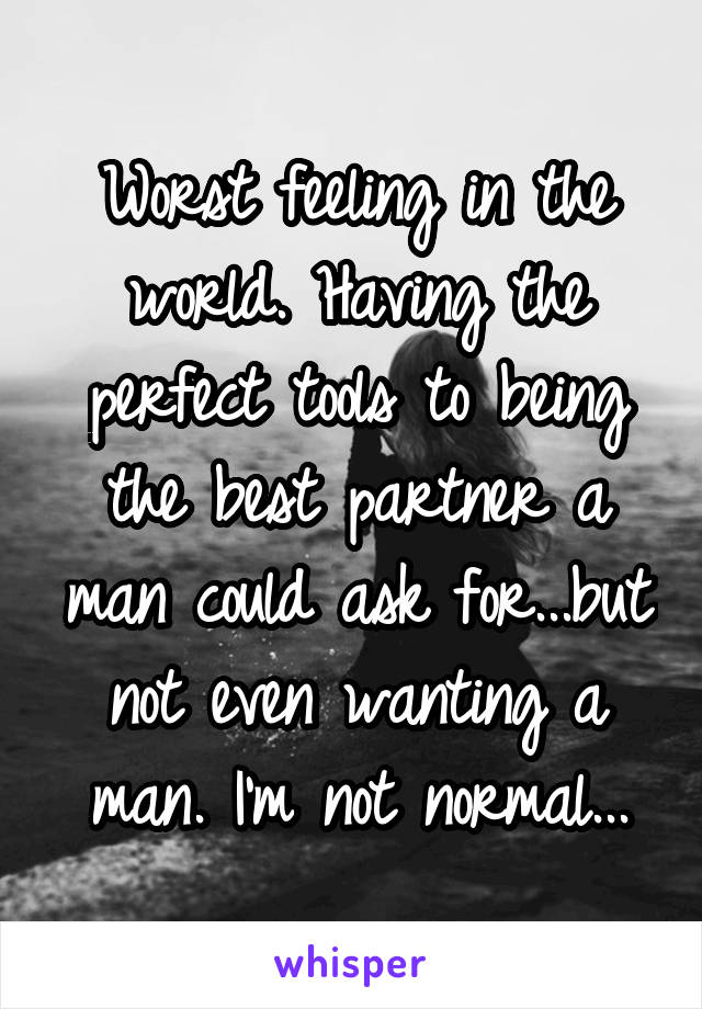 Worst feeling in the world. Having the perfect tools to being the best partner a man could ask for...but not even wanting a man. I'm not normal...