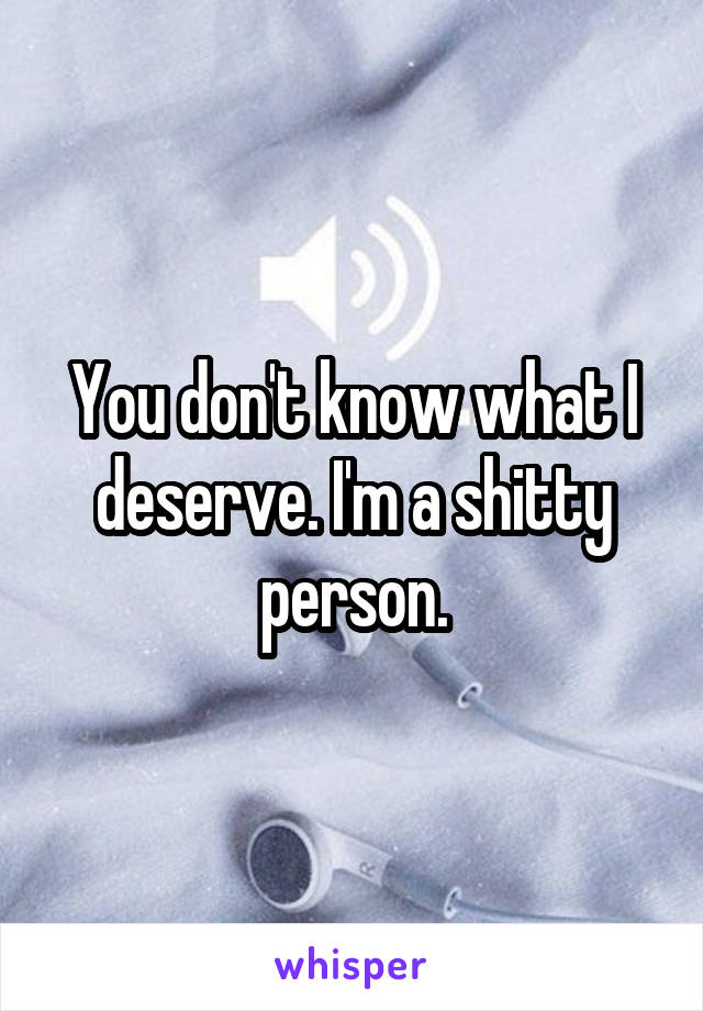 You don't know what I deserve. I'm a shitty person.