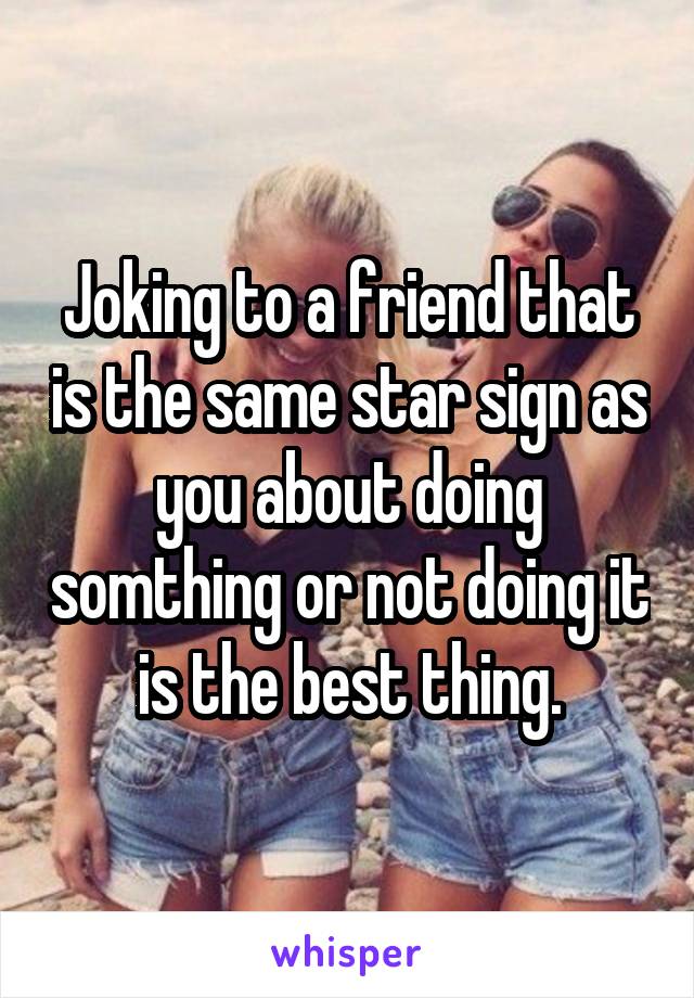 Joking to a friend that is the same star sign as you about doing somthing or not doing it is the best thing.