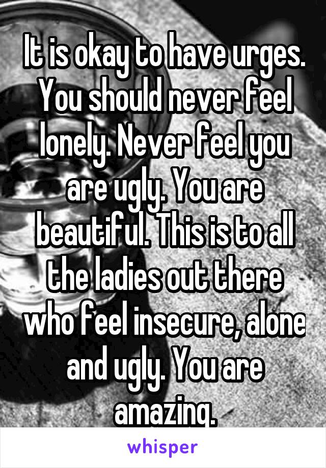 It is okay to have urges. You should never feel lonely. Never feel you are ugly. You are beautiful. This is to all the ladies out there who feel insecure, alone and ugly. You are amazing.