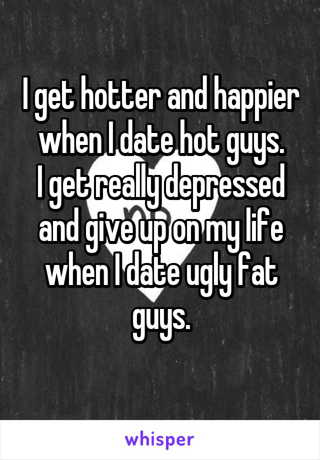 I get hotter and happier when I date hot guys.
I get really depressed and give up on my life when I date ugly fat guys.
