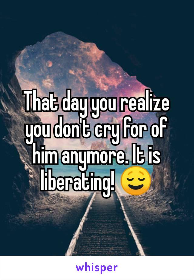 That day you realize you don't cry for of him anymore. It is liberating! 😌