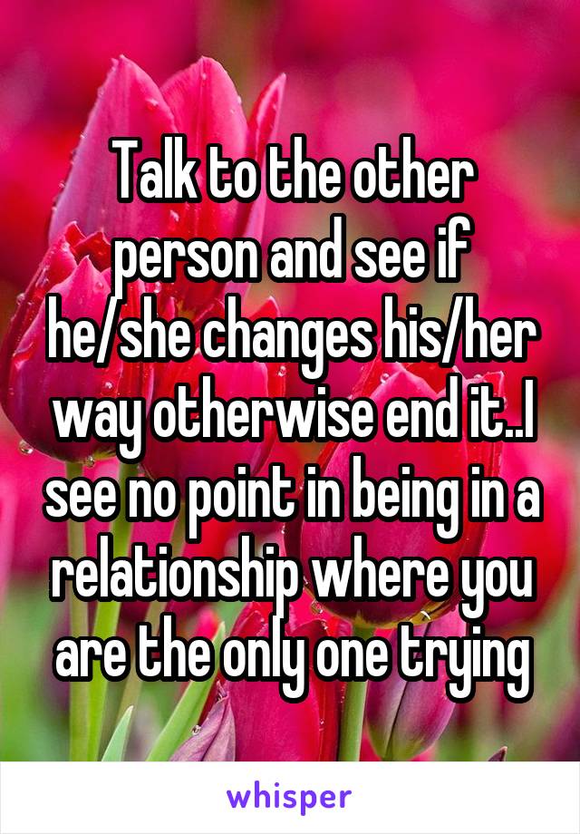 Talk to the other person and see if he/she changes his/her way otherwise end it..I see no point in being in a relationship where you are the only one trying