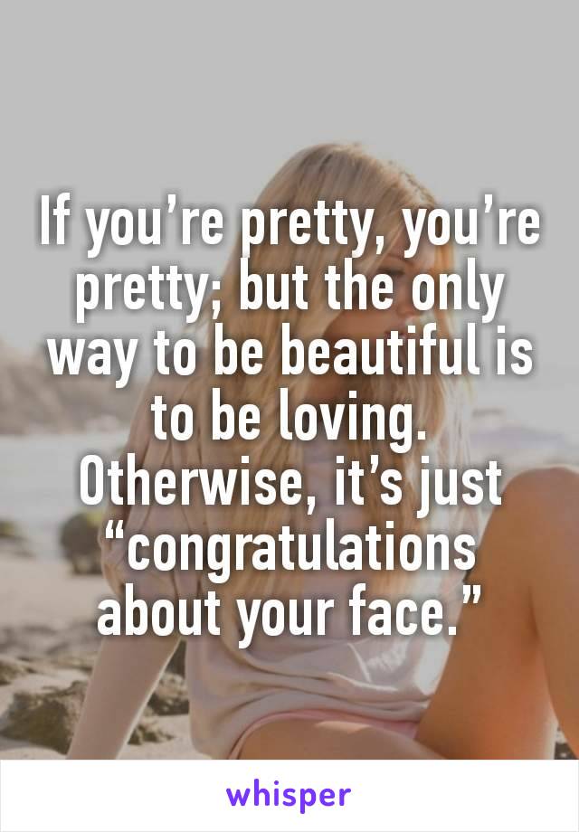 If you’re pretty, you’re pretty; but the only way to be beautiful is to be loving. Otherwise, it’s just “congratulations about your face.”