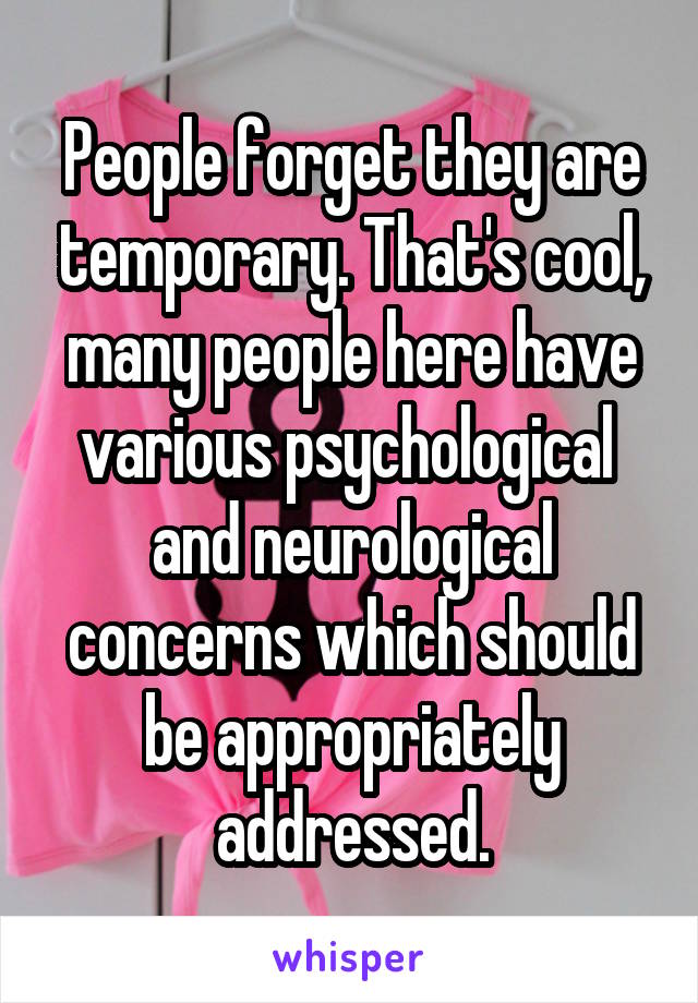 People forget they are temporary. That's cool, many people here have various psychological  and neurological concerns which should be appropriately addressed.