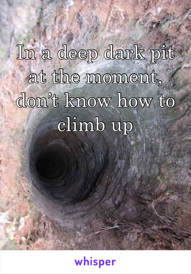 In a deep dark pit at the moment, don’t know how to climb up