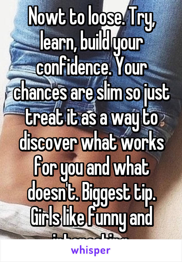 Nowt to loose. Try, learn, build your confidence. Your chances are slim so just treat it as a way to discover what works for you and what doesn't. Biggest tip. Girls like funny and interesting.