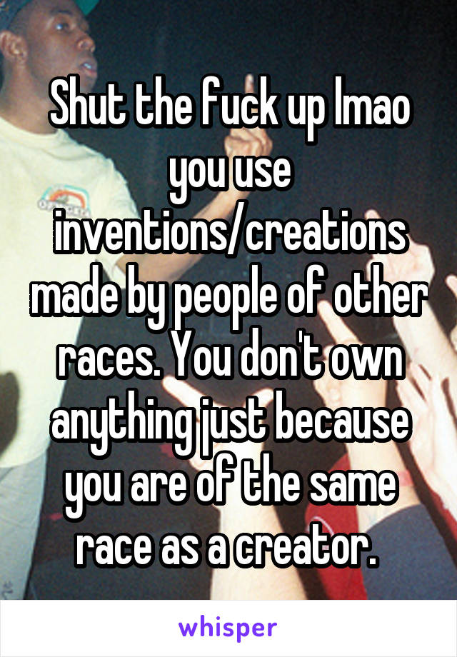 Shut the fuck up lmao you use inventions/creations made by people of other races. You don't own anything just because you are of the same race as a creator. 