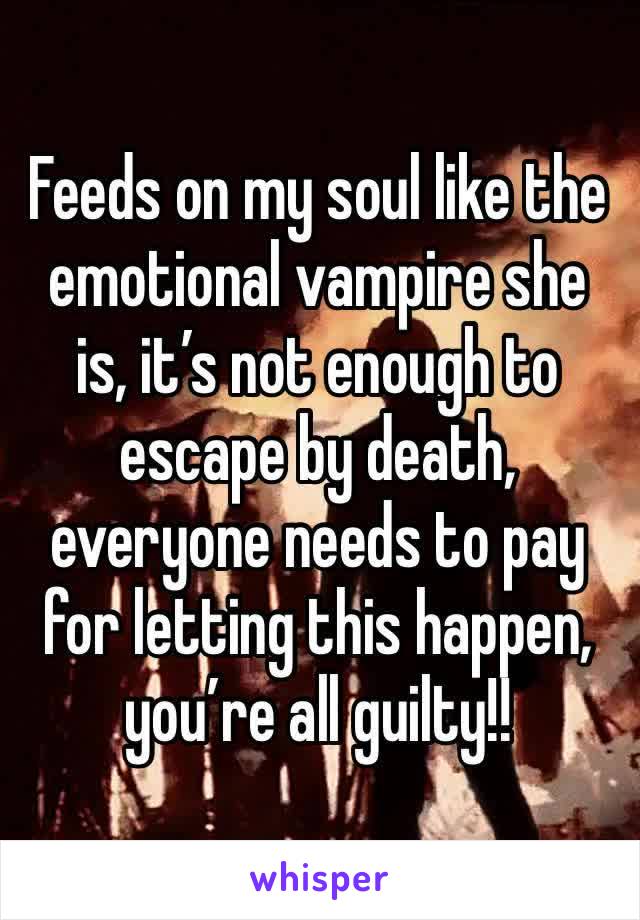Feeds on my soul like the emotional vampire she is, it’s not enough to escape by death, everyone needs to pay for letting this happen, you’re all guilty!!