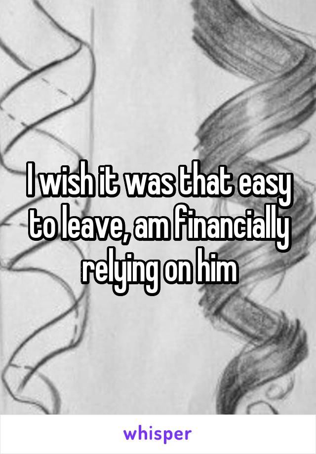 I wish it was that easy to leave, am financially relying on him