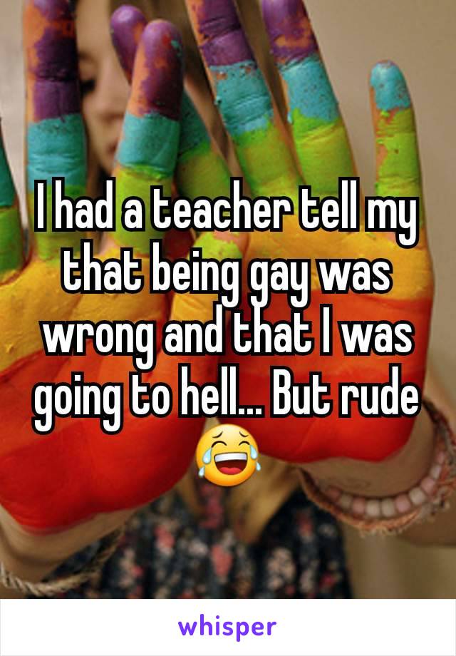 I had a teacher tell my that being gay was wrong and that I was going to hell... But rude 😂