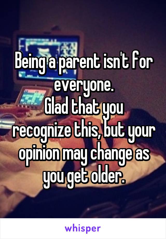 Being a parent isn't for everyone.
Glad that you recognize this, but your opinion may change as you get older.