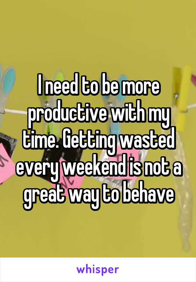 I need to be more productive with my time. Getting wasted every weekend is not a great way to behave