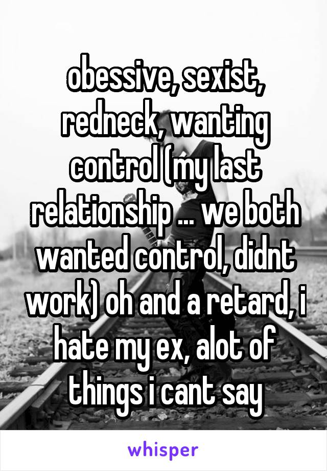 obessive, sexist, redneck, wanting control (my last relationship ... we both wanted control, didnt work) oh and a retard, i hate my ex, alot of things i cant say