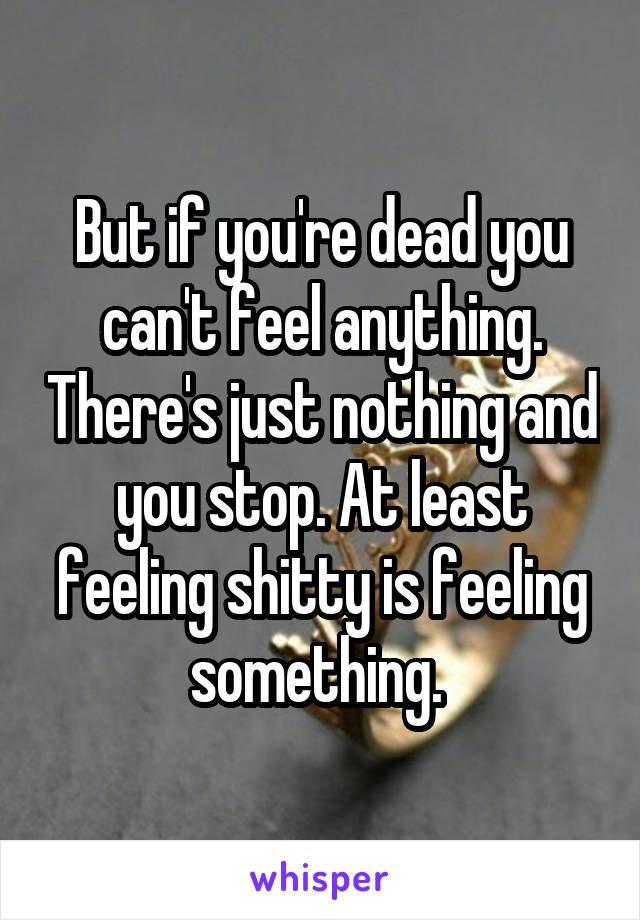 But if you're dead you can't feel anything. There's just nothing and you stop. At least feeling shitty is feeling something. 