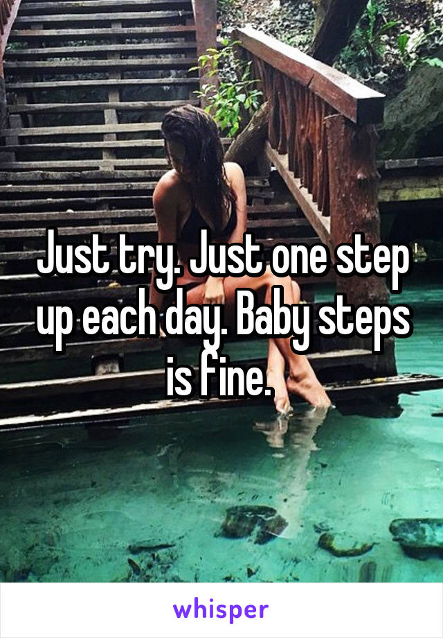 Just try. Just one step up each day. Baby steps is fine. 