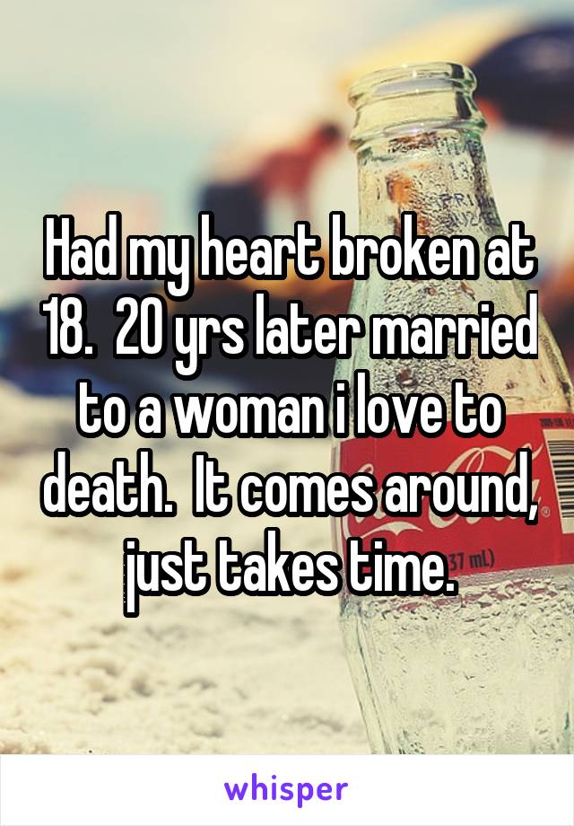 Had my heart broken at 18.  20 yrs later married to a woman i love to death.  It comes around, just takes time.