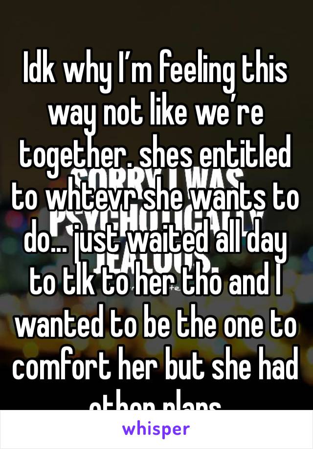 Idk why I’m feeling this way not like we’re together. shes entitled to whtevr she wants to do... just waited all day to tlk to her tho and I wanted to be the one to comfort her but she had other plans