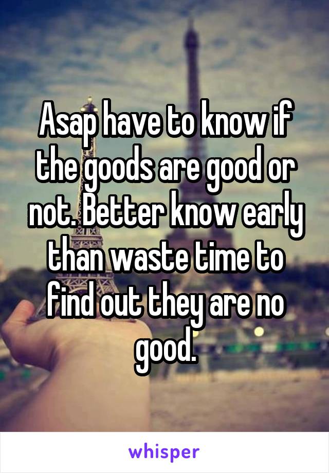 Asap have to know if the goods are good or not. Better know early than waste time to find out they are no good.