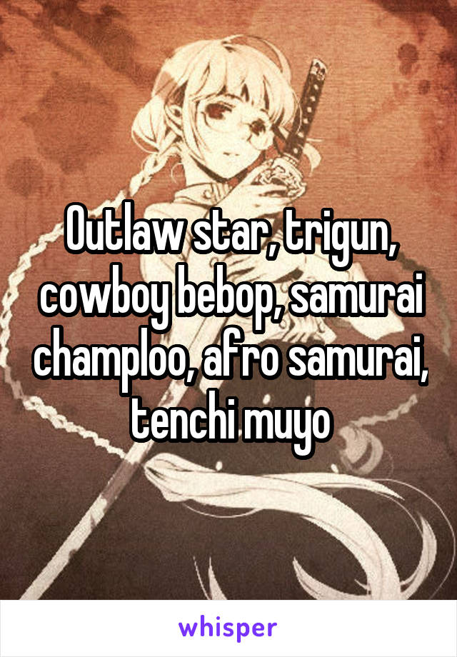Outlaw star, trigun, cowboy bebop, samurai champloo, afro samurai, tenchi muyo