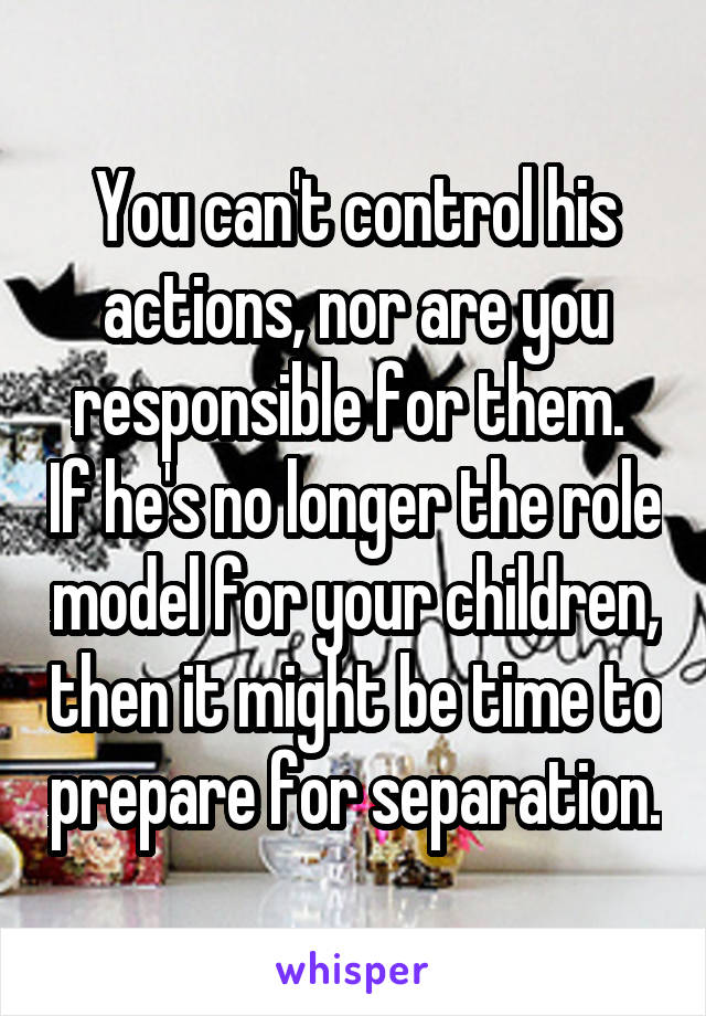 You can't control his actions, nor are you responsible for them.  If he's no longer the role model for your children, then it might be time to prepare for separation.