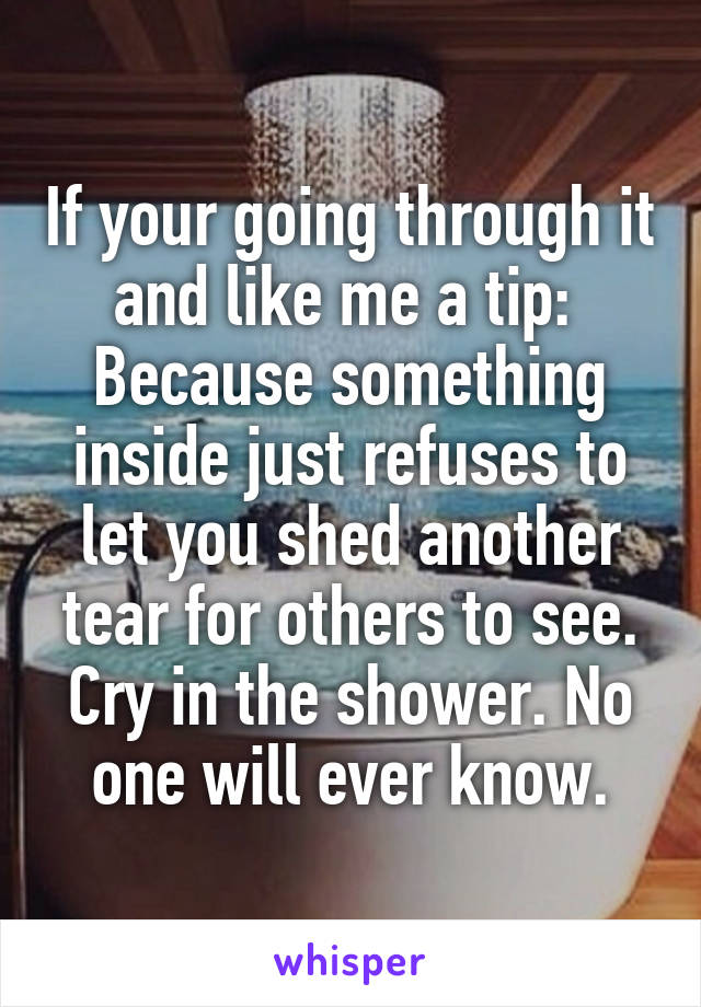 If your going through it and like me a tip: 
Because something inside just refuses to let you shed another tear for others to see. Cry in the shower. No one will ever know.