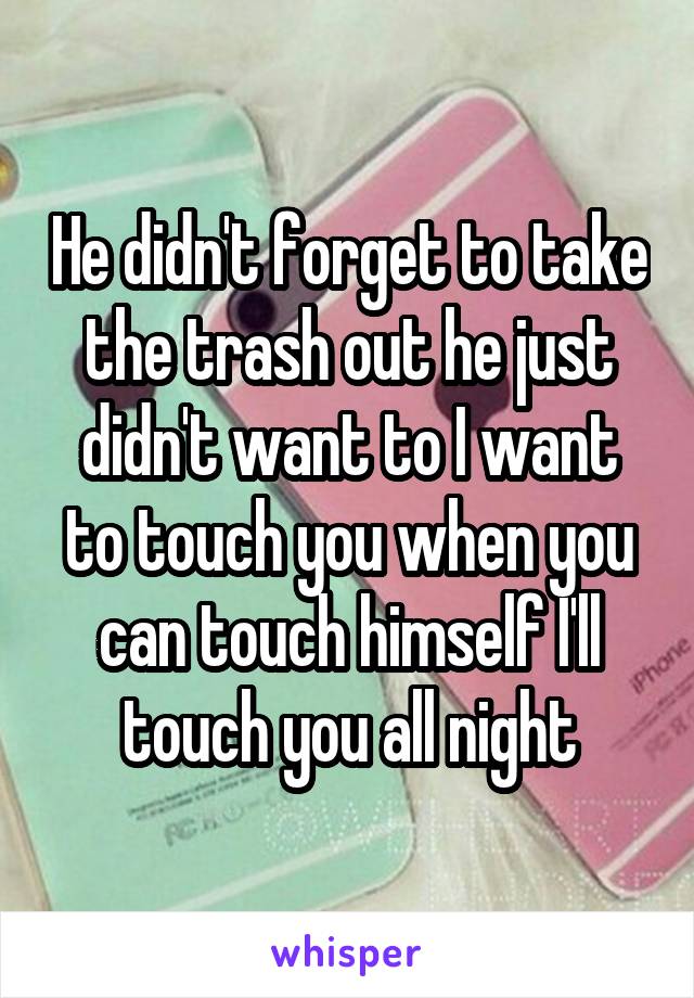 He didn't forget to take the trash out he just didn't want to I want to touch you when you can touch himself I'll touch you all night