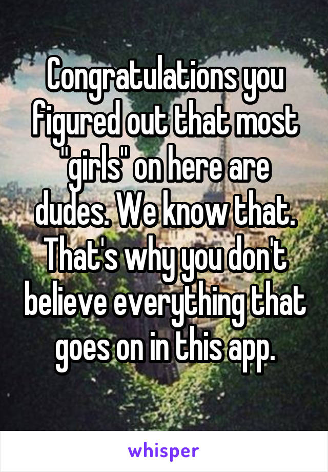 Congratulations you figured out that most "girls" on here are dudes. We know that. That's why you don't believe everything that goes on in this app.
