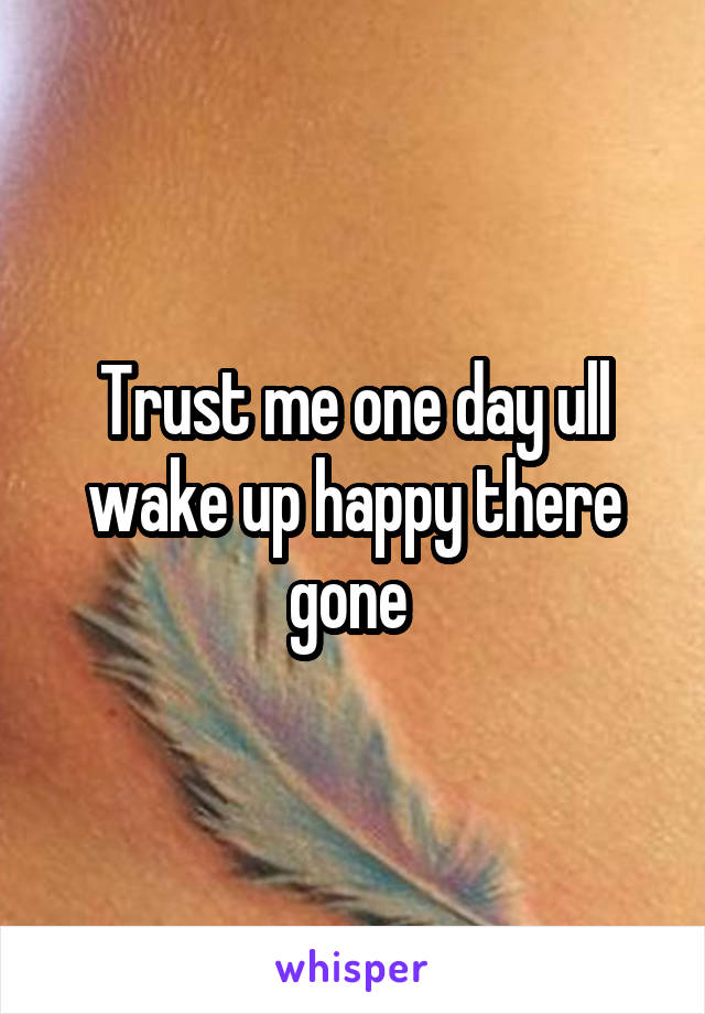 Trust me one day ull wake up happy there gone 