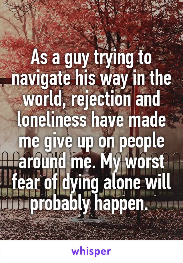 As a guy trying to navigate his way in the world, rejection and loneliness have made me give up on people around me. My worst fear of dying alone will probably happen. 