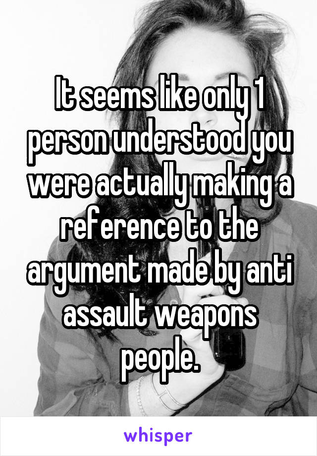 It seems like only 1 person understood you were actually making a reference to the argument made by anti assault weapons people.
