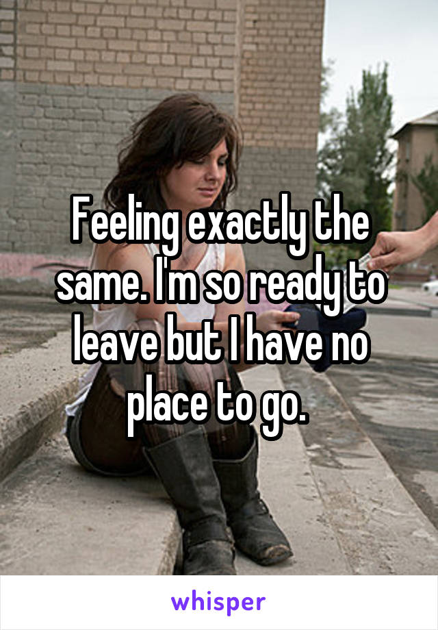 Feeling exactly the same. I'm so ready to leave but I have no place to go. 