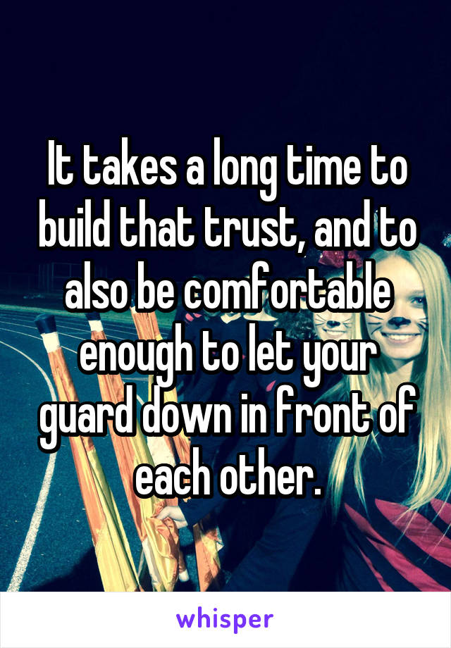 It takes a long time to build that trust, and to also be comfortable enough to let your guard down in front of each other.