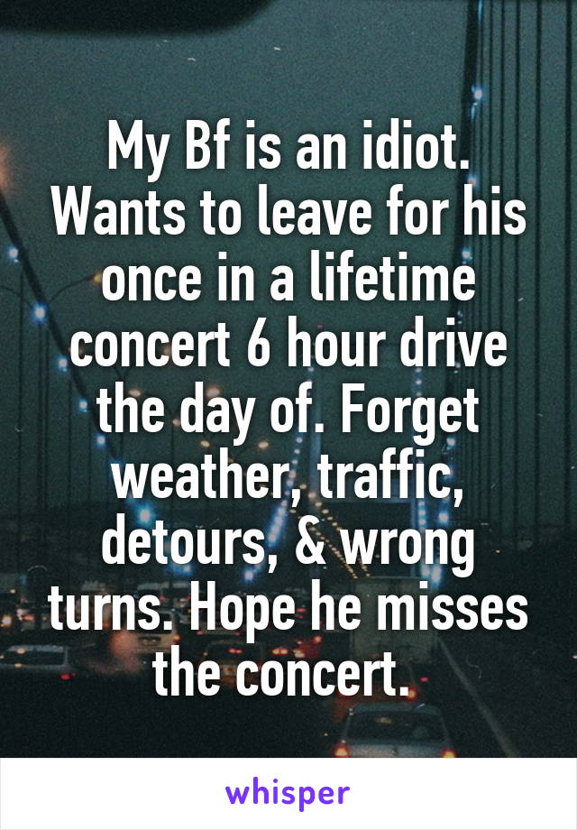 My Bf is an idiot. Wants to leave for his once in a lifetime concert 6 hour drive the day of. Forget weather, traffic, detours, & wrong turns. Hope he misses the concert. 