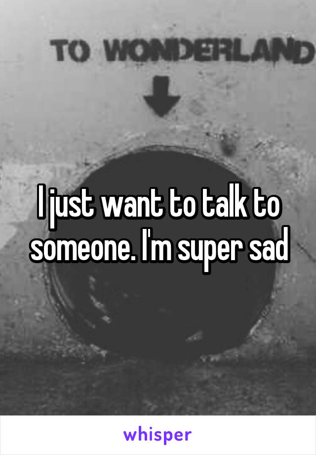 I just want to talk to someone. I'm super sad