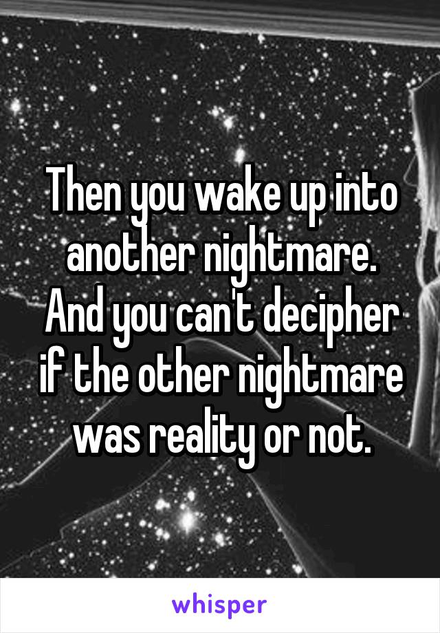 Then you wake up into another nightmare.
And you can't decipher if the other nightmare was reality or not.
