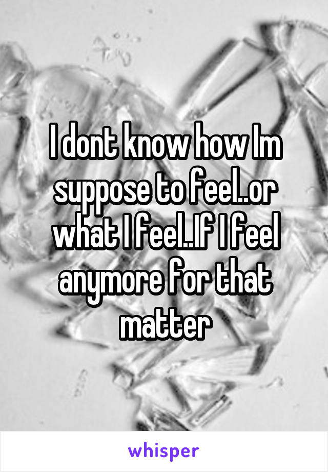 I dont know how Im suppose to feel..or what I feel..If I feel anymore for that matter